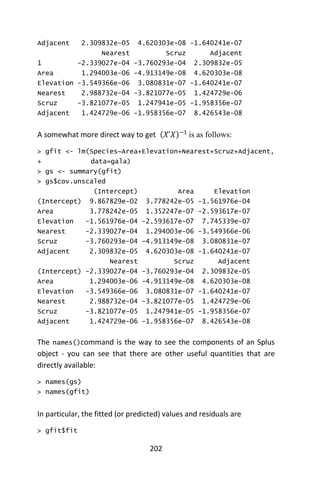 202
Adjacent 2.309832e-05 4.620303e-08 -1.640241e-07
Nearest Scruz Adjacent
1 -2.339027e-04 -3.760293e-04 2.309832e-05
Area 1.294003e-06 -4.913149e-08 4.620303e-08
Elevation -3.549366e-06 3.080831e-07 -1.640241e-07
Nearest 2.988732e-04 -3.821077e-05 1.424729e-06
Scruz -3.821077e-05 1.247941e-05 -1.958356e-07
Adjacent 1.424729e-06 -1.958356e-07 8.426543e-08
A somewhat more direct way to get _ (𝑋’𝑋)−1
is as follows:
> gfit <- lm(Species~Area+Elevation+Nearest+Scruz+Adjacent,
+ data=gala)
> gs <- summary(gfit)
> gs$cov.unscaled
(Intercept) Area Elevation
(Intercept) 9.867829e-02 3.778242e-05 -1.561976e-04
Area 3.778242e-05 1.352247e-07 -2.593617e-07
Elevation -1.561976e-04 -2.593617e-07 7.745339e-07
Nearest -2.339027e-04 1.294003e-06 -3.549366e-06
Scruz -3.760293e-04 -4.913149e-08 3.080831e-07
Adjacent 2.309832e-05 4.620303e-08 -1.640241e-07
Nearest Scruz Adjacent
(Intercept) -2.339027e-04 -3.760293e-04 2.309832e-05
Area 1.294003e-06 -4.913149e-08 4.620303e-08
Elevation -3.549366e-06 3.080831e-07 -1.640241e-07
Nearest 2.988732e-04 -3.821077e-05 1.424729e-06
Scruz -3.821077e-05 1.247941e-05 -1.958356e-07
Adjacent 1.424729e-06 -1.958356e-07 8.426543e-08
The names()command is the way to see the components of an Splus
object - you can see that there are other useful quantities that are
directly available:
> names(gs)
> names(gfit)
In particular, the fitted (or predicted) values and residuals are
> gfit$fit
 