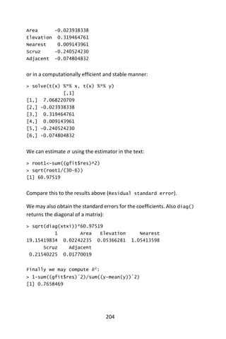 204
Area -0.023938338
Elevation 0.319464761
Nearest 0.009143961
Scruz -0.240524230
Adjacent -0.074804832
or in a computationally efficient and stable manner:
> solve(t(x) %*% x, t(x) %*% y)
[,1]
[1,] 7.068220709
[2,] -0.023938338
[3,] 0.319464761
[4,] 0.009143961
[5,] -0.240524230
[6,] -0.074804832
We can estimate 𝜎using the estimator in the text:
> root1<-sum((gfit$res)^2)
> sqrt(root1/(30-6))
[1] 60.97519
Compare this to the results above (Residual standard error).
We may also obtain the standard errors for the coefficients. Also diag()
returns the diagonal of a matrix):
> sqrt(diag(xtxi))*60.97519
1 Area Elevation Nearest
19.15419834 0.02242235 0.05366281 1.05413598
Scruz Adjacent
0.21540225 0.01770019
Finally we may compute 𝑅2
:
> 1-sum((gfit$res)ˆ2)/sum((y-mean(y))ˆ2)
[1] 0.7658469
 