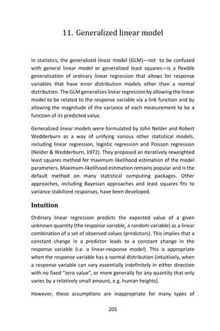 205
11. Generalized linear model
In statistics, the generalized linear model (GLM)—not to be confused
with general linear model or generalized least squares—is a flexible
generalization of ordinary linear regression that allows for response
variables that have error distribution models other than a normal
distribution. The GLM generalizes linear regression by allowing the linear
model to be related to the response variable via a link function and by
allowing the magnitude of the variance of each measurement to be a
function of its predicted value.
Generalized linear models were formulated by John Nelder and Robert
Wedderburn as a way of unifying various other statistical models,
including linear regression, logistic regression and Poisson regression
(Nelder & Wedderburn, 1972). They proposed an iteratively reweighted
least squares method for maximum likelihood estimation of the model
parameters. Maximum-likelihood estimation remains popular and is the
default method on many statistical computing packages. Other
approaches, including Bayesian approaches and least squares fits to
variance stabilized responses, have been developed.
Intuition
Ordinary linear regression predicts the expected value of a given
unknown quantity (the response variable, a random variable) as a linear
combination of a set of observed values (predictors). This implies that a
constant change in a predictor leads to a constant change in the
response variable (i.e. a linear-response model). This is appropriate
when the response variable has a normal distribution (intuitively, when
a response variable can vary essentially indefinitely in either direction
with no fixed “zero value”, or more generally for any quantity that only
varies by a relatively small amount, e.g. human heights).
However, these assumptions are inappropriate for many types of
 