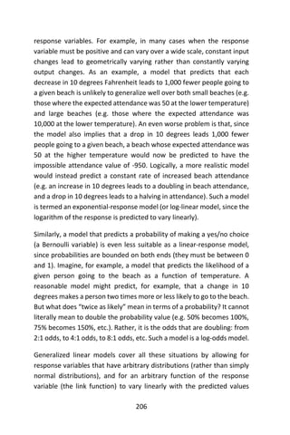 206
response variables. For example, in many cases when the response
variable must be positive and can vary over a wide scale, constant input
changes lead to geometrically varying rather than constantly varying
output changes. As an example, a model that predicts that each
decrease in 10 degrees Fahrenheit leads to 1,000 fewer people going to
a given beach is unlikely to generalize well over both small beaches (e.g.
those where the expected attendance was 50 at the lower temperature)
and large beaches (e.g. those where the expected attendance was
10,000 at the lower temperature). An even worse problem is that, since
the model also implies that a drop in 10 degrees leads 1,000 fewer
people going to a given beach, a beach whose expected attendance was
50 at the higher temperature would now be predicted to have the
impossible attendance value of -950. Logically, a more realistic model
would instead predict a constant rate of increased beach attendance
(e.g. an increase in 10 degrees leads to a doubling in beach attendance,
and a drop in 10 degrees leads to a halving in attendance). Such a model
is termed an exponential-response model (or log-linear model, since the
logarithm of the response is predicted to vary linearly).
Similarly, a model that predicts a probability of making a yes/no choice
(a Bernoulli variable) is even less suitable as a linear-response model,
since probabilities are bounded on both ends (they must be between 0
and 1). Imagine, for example, a model that predicts the likelihood of a
given person going to the beach as a function of temperature. A
reasonable model might predict, for example, that a change in 10
degrees makes a person two times more or less likely to go to the beach.
But what does “twice as likely” mean in terms of a probability? It cannot
literally mean to double the probability value (e.g. 50% becomes 100%,
75% becomes 150%, etc.). Rather, it is the odds that are doubling: from
2:1 odds, to 4:1 odds, to 8:1 odds, etc. Such a model is a log-odds model.
Generalized linear models cover all these situations by allowing for
response variables that have arbitrary distributions (rather than simply
normal distributions), and for an arbitrary function of the response
variable (the link function) to vary linearly with the predicted values
 
