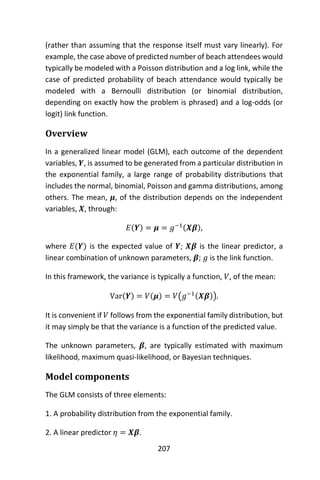 207
(rather than assuming that the response itself must vary linearly). For
example, the case above of predicted number of beach attendees would
typically be modeled with a Poisson distribution and a log link, while the
case of predicted probability of beach attendance would typically be
modeled with a Bernoulli distribution (or binomial distribution,
depending on exactly how the problem is phrased) and a log-odds (or
logit) link function.
Overview
In a generalized linear model (GLM), each outcome of the dependent
variables, 𝒀, is assumed to be generated from a particular distribution in
the exponential family, a large range of probability distributions that
includes the normal, binomial, Poisson and gamma distributions, among
others. The mean, 𝝁, of the distribution depends on the independent
variables, 𝑿, through:
𝐸(𝒀) = 𝝁 = 𝑔−1(𝑿𝜷),
where 𝐸(𝒀) is the expected value of 𝒀; 𝑿𝜷 is the linear predictor, a
linear combination of unknown parameters, 𝜷; 𝑔 is the link function.
In this framework, the variance is typically a function, 𝑉, of the mean:
Var(𝒀) = 𝑉(𝝁) = 𝑉(𝑔−1(𝑿𝜷)).
It is convenient if 𝑉 follows from the exponential family distribution, but
it may simply be that the variance is a function of the predicted value.
The unknown parameters, 𝜷, are typically estimated with maximum
likelihood, maximum quasi-likelihood, or Bayesian techniques.
Model components
The GLM consists of three elements:
1. A probability distribution from the exponential family.
2. A linear predictor 𝜂 = 𝑿𝜷.
 