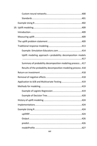xxi
Custom neural networks.........................................................400
Standards................................................................................401
Example Using R............................................................................402
19. Uplift modeling..............................................................................409
Introduction...................................................................................409
Measuring uplift............................................................................409
The uplift problem statement.......................................................409
Traditional response modeling......................................................413
Example: Simulation-Educators.com......................................414
Uplift modeling approach—probability decomposition models
................................................................................................417
Summary of probability decomposition modeling process:...417
Results of the probability decomposition modeling process .418
Return on investment ...................................................................418
Removal of negative effects..........................................................418
Application to A/B and Multivariate Testing.................................419
Methods for modeling...................................................................419
Example of Logistic Regression...............................................419
Example of Decision Tree........................................................420
History of uplift modeling .............................................................424
Implementations...........................................................................424
Example Using R............................................................................424
upliftRF....................................................................................424
Output.....................................................................................426
predict.....................................................................................426
modelProfile ...........................................................................427
 