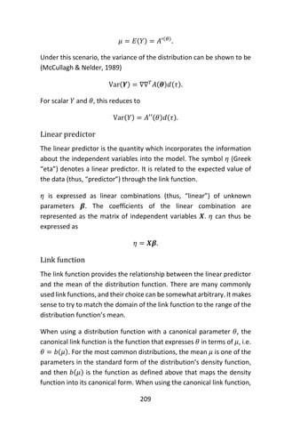 209
𝜇 = 𝐸(𝑌) = 𝐴′(𝜃)
.
Under this scenario, the variance of the distribution can be shown to be
(McCullagh & Nelder, 1989)
Var(𝒀) = ∇∇ 𝑇
𝐴(𝜽)𝑑(𝜏).
For scalar 𝑌 and 𝜃, this reduces to
Var(𝑌) = 𝐴′′(𝜃)𝑑(𝜏).
Linear predictor
The linear predictor is the quantity which incorporates the information
about the independent variables into the model. The symbol 𝜂 (Greek
“eta”) denotes a linear predictor. It is related to the expected value of
the data (thus, “predictor”) through the link function.
𝜂 is expressed as linear combinations (thus, “linear”) of unknown
parameters 𝜷. The coefficients of the linear combination are
represented as the matrix of independent variables 𝑿. 𝜂 can thus be
expressed as
𝜂 = 𝑿𝜷.
Link function
The link function provides the relationship between the linear predictor
and the mean of the distribution function. There are many commonly
used link functions, and their choice can be somewhat arbitrary. It makes
sense to try to match the domain of the link function to the range of the
distribution function’s mean.
When using a distribution function with a canonical parameter 𝜃, the
canonical link function is the function that expresses 𝜃 in terms of 𝜇, i.e.
𝜃 = 𝑏(𝜇). For the most common distributions, the mean 𝜇 is one of the
parameters in the standard form of the distribution’s density function,
and then 𝑏(𝜇) is the function as defined above that maps the density
function into its canonical form. When using the canonical link function,
 