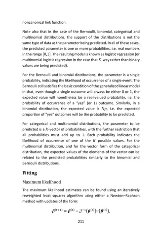 211
noncanonical link function.
Note also that in the case of the Bernoulli, binomial, categorical and
multinomial distributions, the support of the distributions is not the
same type of data as the parameter being predicted. In all of these cases,
the predicted parameter is one or more probabilities, i.e. real numbers
in the range [0,1]. The resulting model is known as logistic regression (or
multinomial logistic regression in the case that 𝐾-way rather than binary
values are being predicted).
For the Bernoulli and binomial distributions, the parameter is a single
probability, indicating the likelihood of occurrence of a single event. The
Bernoulli still satisfies the basic condition of the generalized linear model
in that, even though a single outcome will always be either 0 or 1, the
expected value will nonetheless be a real-valued probability, i.e. the
probability of occurrence of a “yes” (or 1) outcome. Similarly, in a
binomial distribution, the expected value is 𝑁𝑝, i.e. the expected
proportion of “yes” outcomes will be the probability to be predicted.
For categorical and multinomial distributions, the parameter to be
predicted is a 𝐾-vector of probabilities, with the further restriction that
all probabilities must add up to 1. Each probability indicates the
likelihood of occurrence of one of the 𝐾 possible values. For the
multinomial distribution, and for the vector form of the categorical
distribution, the expected values of the elements of the vector can be
related to the predicted probabilities similarly to the binomial and
Bernoulli distributions.
Fitting
Maximum likelihood
The maximum likelihood estimates can be found using an iteratively
reweighted least squares algorithm using either a Newton–Raphson
method with updates of the form:
𝜷(𝑡+1)
= 𝜷(𝑡)
+ 𝒥−1
(𝜷(𝑡)
)𝑢(𝜷(𝑡)
),
 