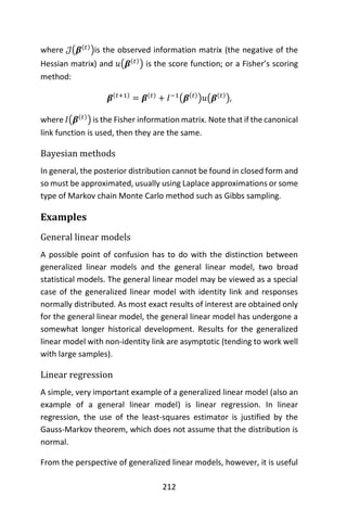 212
where 𝒥(𝜷(𝑡)
)is the observed information matrix (the negative of the
Hessian matrix) and 𝑢(𝜷(𝑡)
) is the score function; or a Fisher’s scoring
method:
𝜷(𝑡+1)
= 𝜷(𝑡)
+ 𝐼−1
(𝜷(𝑡)
)𝑢(𝜷(𝑡)
),
where 𝐼(𝜷(𝑡)
) is the Fisher information matrix. Note that if the canonical
link function is used, then they are the same.
Bayesian methods
In general, the posterior distribution cannot be found in closed form and
so must be approximated, usually using Laplace approximations or some
type of Markov chain Monte Carlo method such as Gibbs sampling.
Examples
General linear models
A possible point of confusion has to do with the distinction between
generalized linear models and the general linear model, two broad
statistical models. The general linear model may be viewed as a special
case of the generalized linear model with identity link and responses
normally distributed. As most exact results of interest are obtained only
for the general linear model, the general linear model has undergone a
somewhat longer historical development. Results for the generalized
linear model with non-identity link are asymptotic (tending to work well
with large samples).
Linear regression
A simple, very important example of a generalized linear model (also an
example of a general linear model) is linear regression. In linear
regression, the use of the least-squares estimator is justified by the
Gauss-Markov theorem, which does not assume that the distribution is
normal.
From the perspective of generalized linear models, however, it is useful
 