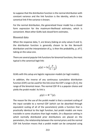 213
to suppose that the distribution function is the normal distribution with
constant variance and the link function is the identity, which is the
canonical link if the variance is known.
For the normal distribution, the generalized linear model has a closed
form expression for the maximum-likelihood estimates, which is
convenient. Most other GLMs lack closed form estimates.
Binomial data
When the response data, Y, are binary (taking on only values 0 and 1),
the distribution function is generally chosen to be the Bernoulli
distribution and the interpretation of 𝜇𝑖 is then the probability, 𝑝, of 𝑌𝑖
taking on the value one.
There are several popular link functions for binomial functions; the most
typical is the canonical logit link:
𝑔(𝑝) = ln (
𝑝
1 − 𝑝
).
GLMs with this setup are logistic regression models (or logit models).
In addition, the inverse of any continuous cumulative distribution
function (CDF) can be used for the link since the CDF‘s range is [0,1], the
range of the binomial mean. The normal CDF Φ is a popular choice and
yields the probit model. Its link is
𝑔(𝑝) = Φ−1(𝑝).
The reason for the use of the probit model is that a constant scaling of
the input variable to a normal CDF (which can be absorbed through
equivalent scaling of all of the parameters) yields a function that is
practically identical to the logit function, but probit models are more
tractable in some situations than logit models. (In a Bayesian setting in
which normally distributed prior distributions are placed on the
parameters, the relationship between the normal priors and the normal
CDF link function means that a probit model can be computed using
 