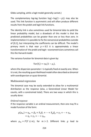 214
Gibbs sampling, while a logit model generally cannot.)
The complementary log-log function log(−log(1 − 𝑝)) may also be
used. This link function is asymmetric and will often produce different
results from the probit and logit link functions.
The identity link is also sometimes used for binomial data to yield the
linear probability model, but a drawback of this model is that the
predicted probabilities can be greater than one or less than zero. In
implementation it is possible to fix the nonsensical probabilities outside
of [0,1], but interpreting the coefficients can be difficult. The model’s
primary merit is that near 𝑝 = 0.5 it is approximately a linear
transformation of the probit and logit―econometricians sometimes call
this the Harvard model.
The variance function for binomial data is given by:
Var(𝑌𝑖) = 𝜏𝜇𝑖(1 − 𝜇𝑖),
where the dispersion parameter 𝜏 is typically fixed at exactly one. When
it is not, the resulting quasi-likelihood model often described as binomial
with overdispersion or quasi-binomial.
Multinomial regression
The binomial case may be easily extended to allow for a multinomial
distribution as the response (also, a Generalized Linear Model for
counts, with a constrained total). There are two ways in which this is
usually done:
Ordered response
If the response variable is an ordinal measurement, then one may fit a
model function of the form:
𝑔(𝜇 𝑚) = 𝜂 𝑚 = 𝛽0 + 𝑋1 𝛽1 + ⋯ + 𝑋 𝑝 𝛽 𝑝 + 𝛾2 + ⋯ + 𝛾 𝑚
= 𝜂1 + 𝛾2 + ⋯ + 𝛾 𝑚,
where 𝜇 𝑚 = 𝑃(𝑌 ≤ 𝑚), for 𝑚 > 2. Different links 𝑔 lead to
 