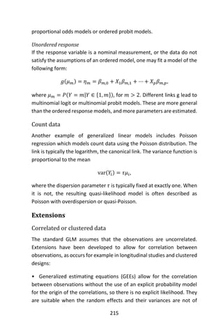 215
proportional odds models or ordered probit models.
Unordered response
If the response variable is a nominal measurement, or the data do not
satisfy the assumptions of an ordered model, one may fit a model of the
following form:
𝑔(𝜇 𝑚) = 𝜂 𝑚 = 𝛽 𝑚,0 + 𝑋1 𝛽 𝑚,1 + ⋯ + 𝑋 𝑝 𝛽 𝑚,𝑝,
where 𝜇 𝑚 = 𝑃(𝑌 = 𝑚|𝑌 ∈ {1, 𝑚}), for 𝑚 > 2. Different links g lead to
multinomial logit or multinomial probit models. These are more general
than the ordered response models, and more parameters are estimated.
Count data
Another example of generalized linear models includes Poisson
regression which models count data using the Poisson distribution. The
link is typically the logarithm, the canonical link. The variance function is
proportional to the mean
var(𝑌𝑖) = 𝜏𝜇𝑖,
where the dispersion parameter 𝜏 is typically fixed at exactly one. When
it is not, the resulting quasi-likelihood model is often described as
Poisson with overdispersion or quasi-Poisson.
Extensions
Correlated or clustered data
The standard GLM assumes that the observations are uncorrelated.
Extensions have been developed to allow for correlation between
observations, as occurs for example in longitudinal studies and clustered
designs:
• Generalized estimating equations (GEEs) allow for the correlation
between observations without the use of an explicit probability model
for the origin of the correlations, so there is no explicit likelihood. They
are suitable when the random effects and their variances are not of
 