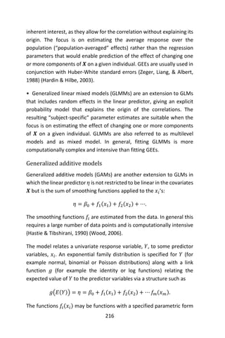 216
inherent interest, as they allow for the correlation without explaining its
origin. The focus is on estimating the average response over the
population (“population-averaged” effects) rather than the regression
parameters that would enable prediction of the effect of changing one
or more components of 𝑿 on a given individual. GEEs are usually used in
conjunction with Huber-White standard errors (Zeger, Liang, & Albert,
1988) (Hardin & Hilbe, 2003).
• Generalized linear mixed models (GLMMs) are an extension to GLMs
that includes random effects in the linear predictor, giving an explicit
probability model that explains the origin of the correlations. The
resulting “subject-specific” parameter estimates are suitable when the
focus is on estimating the effect of changing one or more components
of 𝑿 on a given individual. GLMMs are also referred to as multilevel
models and as mixed model. In general, fitting GLMMs is more
computationally complex and intensive than fitting GEEs.
Generalized additive models
Generalized additive models (GAMs) are another extension to GLMs in
which the linear predictor 𝜂 is not restricted to be linear in the covariates
𝑿 but is the sum of smoothing functions applied to the 𝑥𝑖’s:
𝜂 = 𝛽0 + 𝑓1(𝑥1) + 𝑓2(𝑥2) + ⋯.
The smoothing functions 𝑓𝑖 are estimated from the data. In general this
requires a large number of data points and is computationally intensive
(Hastie & Tibshirani, 1990) (Wood, 2006).
The model relates a univariate response variable, 𝑌, to some predictor
variables, 𝑥𝑖. An exponential family distribution is specified for 𝑌 (for
example normal, binomial or Poisson distributions) along with a link
function 𝑔 (for example the identity or log functions) relating the
expected value of 𝑌 to the predictor variables via a structure such as
𝑔(𝐸(𝑌)) = 𝜂 = 𝛽0 + 𝑓1(𝑥1) + 𝑓2(𝑥2) + ⋯ 𝑓𝑚(𝑥 𝑚).
The functions 𝑓𝑖(𝑥𝑖) may be functions with a specified parametric form
 