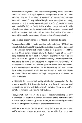 217
(for example a polynomial, or a coefficient depending on the levels of a
factor variable) or maybe specified non-parametrically, or semi-
parametrically, simply as ‘smooth functions’, to be estimated by non-
parametric means. So a typical GAM might use a scatterplot smoothing
function, such as a locally weighted mean, for 𝑓1(𝑥1), and then use a
factor model for 𝑓2(𝑥2). This flexibility to allow non-parametric fits with
relaxed assumptions on the actual relationship between response and
predictor, provides the potential for better fits to data than purely
parametric models, but arguably with some loss of interpretablity.
Generalized additive model for location, scale and shape
The generalized additive model location, scale and shape (GAMLSS) is a
class of statistical model that provides extended capabilities compared
to the simpler generalized linear models and generalized additive
models. These simpler models allow the typical values of a quantity
being modelled to be related to whatever explanatory variables are
available. Here the “typical value” is more formally a location parameter,
which only describes a limited aspect of the probability distribution of
the dependent variable. The GAMLSS approach allows other parameters
of the distribution to be related to the explanatory variables; where
these other parameters might be interpreted as scale and shape
parameters of the distribution, although the approach is not limited to
such parameters.
In GAMLSS the exponential family distribution assumption for the
response variable, (𝑌), (essential in GLMs and GAMs), is relaxed and
replaced by a general distribution family, including highly skew and/or
kurtotic continuous and discrete distributions.
The systematic part of the model is expanded to allow modeling not only
of the mean (or location) but other parameters of the distribution of Y
as linear and/or nonlinear, parametric and/or additive non-parametric
functions of explanatory variables and/or random effects.
GAMLSS is especially suited for modeling leptokurtic or platykurtic
and/or positive or negative skew response variable. For count type
 