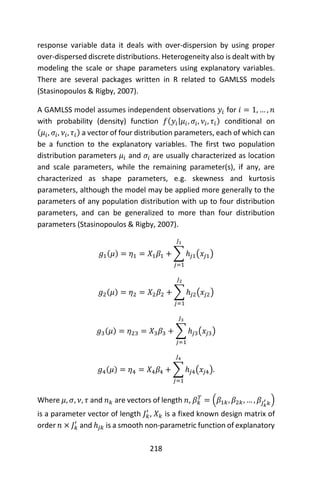 218
response variable data it deals with over-dispersion by using proper
over-dispersed discrete distributions. Heterogeneity also is dealt with by
modeling the scale or shape parameters using explanatory variables.
There are several packages written in R related to GAMLSS models
(Stasinopoulos & Rigby, 2007).
A GAMLSS model assumes independent observations 𝑦𝑖 for 𝑖 = 1, … , 𝑛
with probability (density) function 𝑓(𝑦𝑖|𝜇𝑖, 𝜎𝑖, 𝜈𝑖, 𝜏𝑖) conditional on
(𝜇𝑖, 𝜎𝑖, 𝜈𝑖, 𝜏𝑖) a vector of four distribution parameters, each of which can
be a function to the explanatory variables. The first two population
distribution parameters 𝜇𝑖 and 𝜎𝑖 are usually characterized as location
and scale parameters, while the remaining parameter(s), if any, are
characterized as shape parameters, e.g. skewness and kurtosis
parameters, although the model may be applied more generally to the
parameters of any population distribution with up to four distribution
parameters, and can be generalized to more than four distribution
parameters (Stasinopoulos & Rigby, 2007).
𝑔1(𝜇) = 𝜂1 = 𝑋1 𝛽1 + ∑ ℎ𝑗1(𝑥𝑗1)
𝐽1
𝑗=1
𝑔2(𝜇) = 𝜂2 = 𝑋2 𝛽2 + ∑ ℎ𝑗2(𝑥𝑗2)
𝐽2
𝑗=1
𝑔3(𝜇) = 𝜂23 = 𝑋3 𝛽3 + ∑ ℎ𝑗3(𝑥𝑗3)
𝐽3
𝑗=1
𝑔4(𝜇) = 𝜂4 = 𝑋4 𝛽4 + ∑ ℎ𝑗4(𝑥𝑗4)
𝐽4
𝑗=1
.
Where 𝜇, 𝜎, 𝜈, 𝜏 and 𝑛 𝑘 are vectors of length 𝑛, 𝛽 𝑘
𝑇
= (𝛽1𝑘, 𝛽2𝑘, … , 𝛽𝐽 𝑘
′
𝑘)
is a parameter vector of length 𝐽 𝑘
′
, 𝑋 𝑘 is a fixed known design matrix of
order 𝑛 × 𝐽 𝑘
′
and ℎ𝑗𝑘 is a smooth non-parametric function of explanatory
 