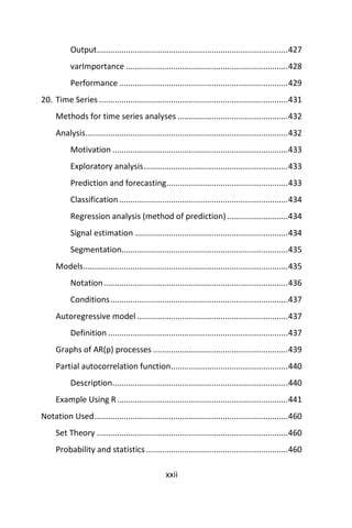 xxii
Output.....................................................................................427
varImportance ........................................................................428
Performance ...........................................................................429
20. Time Series ....................................................................................431
Methods for time series analyses .................................................432
Analysis..........................................................................................432
Motivation ..............................................................................433
Exploratory analysis................................................................433
Prediction and forecasting......................................................433
Classification...........................................................................434
Regression analysis (method of prediction) ...........................434
Signal estimation ....................................................................434
Segmentation..........................................................................435
Models...........................................................................................435
Notation..................................................................................436
Conditions...............................................................................437
Autoregressive model ...................................................................437
Definition ................................................................................437
Graphs of AR(p) processes ............................................................439
Partial autocorrelation function....................................................440
Description..............................................................................440
Example Using R............................................................................441
Notation Used......................................................................................460
Set Theory .....................................................................................460
Probability and statistics ...............................................................460
 