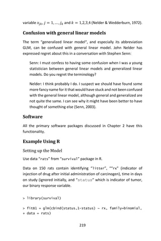 219
variable 𝑥𝑗𝑘, 𝑗 = 1, … , 𝑗 𝑘 and 𝑘 = 1,2,3,4 (Nelder & Wedderburn, 1972).
Confusion with general linear models
The term “generalized linear model“, and especially its abbreviation
GLM, can be confused with general linear model. John Nelder has
expressed regret about this in a conversation with Stephen Senn:
Senn: I must confess to having some confusion when I was a young
statistician between general linear models and generalized linear
models. Do you regret the terminology?
Nelder: I think probably I do. I suspect we should have found some
more fancy name for it that would have stuck and not been confused
with the general linear model, although general and generalized are
not quite the same. I can see why it might have been better to have
thought of something else (Senn, 2003).
Software
All the primary software packages discussed in Chapter 2 have this
functionality.
Example Using R
Setting up the Model
Use data “rats” from “survival” package in R.
Data on 150 rats contain identifying “litter”, ““rx” (indicator of
injection of drug after initial administration of carcinogen), time in days
on study (ignored initially, and “status” which is indicator of tumor,
our binary response variable.
> library(survival)
> fitB1 = glm(cbind(status,1-status) ~ rx, family=binomial,
+ data = rats)
 