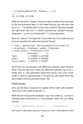 221
+ -2*logLik(update(fitB1, formula = .~ 1))
+ )
[1] 173.9746 173.9746
NOTE the use of the “update” function to refit a model of the same type
as the one previously done: in the model formula, the left-hand side
term is a “.” to indicate that it is the same as before. We have changed
the right-hand side from rx (which automatically included intercept
along with rx predictor) to one with “1” or intercept alone.
Next use “update” to change the fitB1 model not in its model formula
but in its specified link within the binomial “family”.
> fitB2 = update(fitB1, family=binomial(link=“probit”))
> rbind(logit= fitB1$coef, probit= fitB2$coef,
+ rescal.probit = fitB2$coef/0.5513)
(Intercept) rx
logit -1.4500102 1.1272368
probit -0.8778963 0.6760028
rescal.probit -1.5924112 1.2261977
Recall that we use deviance and differences between them because
Wilks’ Theorem says that 2 times the difference between logLik for a
model with 𝑝 extra parameter dimensions versus logLik for a base
model is equal to approximately a chi-square (𝑝, df) variate when the
base model is the true one (see Chapter 10).
Model Quality
LET’s use this idea to examine the quality of the model with predictor
log(time) in the model along with rx.
NOTE that we must put the expression log(time) within I( ) to have it
evaluated and constructed as a new predictor within the glm fitting
function.
> fitB3 = update(fitB1, formula= . ~ . + I(log(time)))
The “data” is the same now as in fitB1, so “time” is the column in the
 