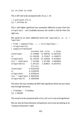 223
[1] 24.37307 24.37307
This is LRT stat to be compared with chisq 1 df.
> 1-pchisq(24.373,1)
[1] 7.937339e-07
This is still highly significant but somewhat different p-value from the
I(log(time)) coef probably because the model is still far from the
right one.
We could try to enter additional terms like log(time)^2 or rx *
log(time)
> fitB4 = update(fitB3, .~. + I(rx*log(time)) +
+ I(log(time)^2))
> summary(fitB4)$coef
Estimate Std. Error z value
(Intercept) -9.784968 52.690740 -0.1857056
rx -13.501206 8.732837 -1.5460274
I(log(time)) 10.179730 24.364938 0.4178024
I(rx * log(time)) 3.324780 1.973389 1.6848069
I(log(time)^2) -1.871215 2.819823 -0.6635932
Pr(>|z|)
(Intercept) 0.85267560
rx 0.12209794
I(log(time)) 0.67609159
I(rx * log(time)) 0.09202582
I(log(time)^2) 0.50695069
This time, the new variables do NOT look significant which we can check
also through deviances:
> fitB3$dev - fitB4$dev
[1] 3.901065
This result is to be compared with chisq 2df, so it is not at all significant.
We can also do these deviance comparisons all at once by looking at an
“analysis of deviance” table
 