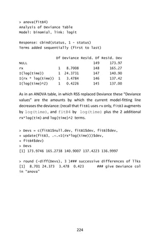 224
> anova(fitB4)
Analysis of Deviance Table
Model: binomial, link: logit
Response: cbind(status, 1 - status)
Terms added sequentially (first to last)
Df Deviance Resid. Df Resid. Dev
NULL 149 173.97
rx 1 8.7008 148 165.27
I(log(time)) 1 24.3731 147 140.90
I(rx * log(time)) 1 3.4784 146 137.42
I(log(time)^2) 1 0.4226 145 137.00
As in an ANOVA table, in which RSS replaced Deviance these “Deviance
values” are the amounts by which the current model-fitting line
decreases the deviance: (recall that fitB1 uses rx only, fitB3 augments
by log(time), and fitB4 by log(time) plus the 2 additional
rx*log(tim) and log(time)^2 terms.
> Devs = c(fitB1$null.dev, fitB1$dev, fitB3$dev,
+ update(fitB3, .~.+I(rx*log(time)))$dev,
+ fitB4$dev)
> Devs
[1] 173.9746 165.2738 140.9007 137.4223 136.9997
> round (-diff(Devs), 3 )### successive differences of llks
[1] 8.701 24.373 3.478 0.423 ### give Deviance col
in “anova”
 
