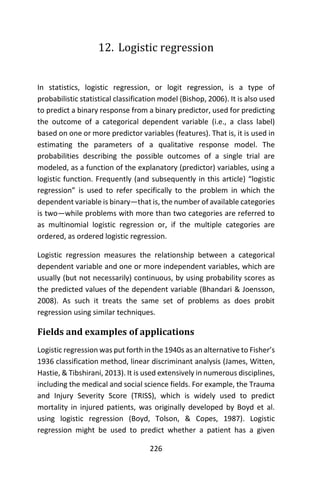 226
12. Logistic regression
In statistics, logistic regression, or logit regression, is a type of
probabilistic statistical classification model (Bishop, 2006). It is also used
to predict a binary response from a binary predictor, used for predicting
the outcome of a categorical dependent variable (i.e., a class label)
based on one or more predictor variables (features). That is, it is used in
estimating the parameters of a qualitative response model. The
probabilities describing the possible outcomes of a single trial are
modeled, as a function of the explanatory (predictor) variables, using a
logistic function. Frequently (and subsequently in this article) “logistic
regression” is used to refer specifically to the problem in which the
dependent variable is binary—that is, the number of available categories
is two—while problems with more than two categories are referred to
as multinomial logistic regression or, if the multiple categories are
ordered, as ordered logistic regression.
Logistic regression measures the relationship between a categorical
dependent variable and one or more independent variables, which are
usually (but not necessarily) continuous, by using probability scores as
the predicted values of the dependent variable (Bhandari & Joensson,
2008). As such it treats the same set of problems as does probit
regression using similar techniques.
Fields and examples of applications
Logistic regression was put forth in the 1940s as an alternative to Fisher’s
1936 classification method, linear discriminant analysis (James, Witten,
Hastie, & Tibshirani, 2013). It is used extensively in numerous disciplines,
including the medical and social science fields. For example, the Trauma
and Injury Severity Score (TRISS), which is widely used to predict
mortality in injured patients, was originally developed by Boyd et al.
using logistic regression (Boyd, Tolson, & Copes, 1987). Logistic
regression might be used to predict whether a patient has a given
 