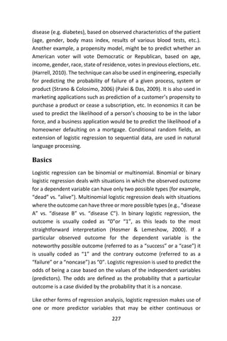227
disease (e.g. diabetes), based on observed characteristics of the patient
(age, gender, body mass index, results of various blood tests, etc.).
Another example, a propensity model, might be to predict whether an
American voter will vote Democratic or Republican, based on age,
income, gender, race, state of residence, votes in previous elections, etc.
(Harrell, 2010). The technique can also be used in engineering, especially
for predicting the probability of failure of a given process, system or
product (Strano & Colosimo, 2006) (Palei & Das, 2009). It is also used in
marketing applications such as prediction of a customer’s propensity to
purchase a product or cease a subscription, etc. In economics it can be
used to predict the likelihood of a person’s choosing to be in the labor
force, and a business application would be to predict the likelihood of a
homeowner defaulting on a mortgage. Conditional random fields, an
extension of logistic regression to sequential data, are used in natural
language processing.
Basics
Logistic regression can be binomial or multinomial. Binomial or binary
logistic regression deals with situations in which the observed outcome
for a dependent variable can have only two possible types (for example,
“dead” vs. “alive”). Multinomial logistic regression deals with situations
where the outcome can have three or more possible types (e.g., “disease
A” vs. “disease B” vs. “disease C”). In binary logistic regression, the
outcome is usually coded as “0”or “1”, as this leads to the most
straightforward interpretation (Hosmer & Lemeshow, 2000). If a
particular observed outcome for the dependent variable is the
noteworthy possible outcome (referred to as a “success” or a “case”) it
is usually coded as “1” and the contrary outcome (referred to as a
“failure” or a “noncase”) as “0”. Logistic regression is used to predict the
odds of being a case based on the values of the independent variables
(predictors). The odds are defined as the probability that a particular
outcome is a case divided by the probability that it is a noncase.
Like other forms of regression analysis, logistic regression makes use of
one or more predictor variables that may be either continuous or
 