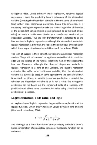 228
categorical data. Unlike ordinary linear regression, however, logistic
regression is used for predicting binary outcomes of the dependent
variable (treating the dependent variable as the outcome of a Bernoulli
trial) rather than continuous outcomes. Given this difference, it is
necessary that logistic regression take the natural logarithm of the odds
of the dependent variable being a case (referred to as the logit or log-
odds) to create a continuous criterion as a transformed version of the
dependent variable. Thus the logit transformation is referred to as the
link function in logistic regression—although the dependent variable in
logistic regression is binomial, the logit is the continuous criterion upon
which linear regression is conducted (Hosmer & Lemeshow, 2000).
The logit of success is then fit to the predictors using linear regression
analysis. The predicted value of the logit is converted back into predicted
odds via the inverse of the natural logarithm, namely the exponential
function. Therefore, although the observed dependent variable in
logistic regression is a zero-or-one variable, the logistic regression
estimates the odds, as a continuous variable, that the dependent
variable is a success (a case). In some applications the odds are all that
is needed. In others, a specific yes-or-no prediction is needed for
whether the dependent variable is or is not a case; this categorical
prediction can be based on the computed odds of a success, with
predicted odds above some chosen cut-off value being translated into a
prediction of a success.
Logistic function, odds ratio, and logit
An explanation of logistic regression begins with an explanation of the
logistic function, which always takes on values between zero and one
(Hosmer & Lemeshow, 2000):
𝐹(𝑡) =
𝑒 𝑡
𝑒 𝑡 + 1
=
1
1 + 𝑒 𝑡
,
and viewing 𝑡 as a linear function of an explanatory variable 𝑥 (or of a
linear combination of explanatory variables), the logistic function can be
written as:
 