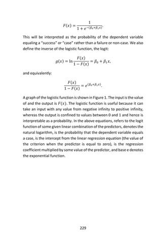 229
𝐹(𝑥) =
1
1 + 𝑒−(𝛽0+𝛽1 𝑥)
.
This will be interpreted as the probability of the dependent variable
equaling a “success” or “case” rather than a failure or non-case. We also
define the inverse of the logistic function, the logit:
𝑔(𝑥) = ln
𝐹(𝑥)
1 − 𝐹(𝑥)
= 𝛽0 + 𝛽1 𝑥,
and equivalently:
𝐹(𝑥)
1 − 𝐹(𝑥)
= 𝑒(𝛽0+𝛽1 𝑥)
.
A graph of the logistic function is shown in Figure 1. The input is the value
of and the output is 𝐹(𝑥). The logistic function is useful because it can
take an input with any value from negative infinity to positive infinity,
whereas the output is confined to values between 0 and 1 and hence is
interpretable as a probability. In the above equations, refers to the logit
function of some given linear combination of the predictors, denotes the
natural logarithm, is the probability that the dependent variable equals
a case, is the intercept from the linear regression equation (the value of
the criterion when the predictor is equal to zero), is the regression
coefficient multiplied by some value of the predictor, and base e denotes
the exponential function.
 
