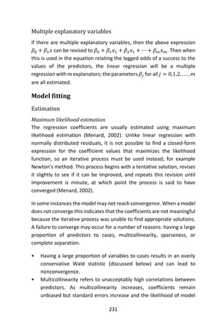 231
Multiple explanatory variables
If there are multiple explanatory variables, then the above expression
𝛽0 + 𝛽1 𝑥 can be revised to 𝛽0 + 𝛽1 𝑥1 + 𝛽2 𝑥1 + ⋯ + 𝛽 𝑚 𝑥 𝑚. Then when
this is used in the equation relating the logged odds of a success to the
values of the predictors, the linear regression will be a multiple
regression with 𝑚 explanators; the parameters 𝛽𝑗 for all 𝑗 = 0,1,2, . . . , 𝑚
are all estimated.
Model fitting
Estimation
Maximum likelihood estimation
The regression coefficients are usually estimated using maximum
likelihood estimation (Menard, 2002). Unlike linear regression with
normally distributed residuals, it is not possible to find a closed-form
expression for the coefficient values that maximizes the likelihood
function, so an iterative process must be used instead, for example
Newton’s method. This process begins with a tentative solution, revises
it slightly to see if it can be improved, and repeats this revision until
improvement is minute, at which point the process is said to have
converged (Menard, 2002).
In some instances the model may not reach convergence. When a model
does not converge this indicates that the coefficients are not meaningful
because the iterative process was unable to find appropriate solutions.
A failure to converge may occur for a number of reasons: having a large
proportion of predictors to cases, multicollinearity, sparseness, or
complete separation.
• Having a large proportion of variables to cases results in an overly
conservative Wald statistic (discussed below) and can lead to
nonconvergence.
• Multicollinearity refers to unacceptably high correlations between
predictors. As multicollinearity increases, coefficients remain
unbiased but standard errors increase and the likelihood of model
 