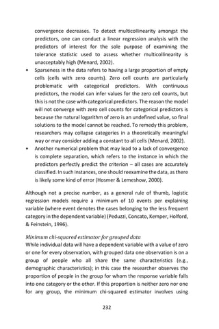 232
convergence decreases. To detect multicollinearity amongst the
predictors, one can conduct a linear regression analysis with the
predictors of interest for the sole purpose of examining the
tolerance statistic used to assess whether multicollinearity is
unacceptably high (Menard, 2002).
• Sparseness in the data refers to having a large proportion of empty
cells (cells with zero counts). Zero cell counts are particularly
problematic with categorical predictors. With continuous
predictors, the model can infer values for the zero cell counts, but
this is not the case with categorical predictors. The reason the model
will not converge with zero cell counts for categorical predictors is
because the natural logarithm of zero is an undefined value, so final
solutions to the model cannot be reached. To remedy this problem,
researchers may collapse categories in a theoretically meaningful
way or may consider adding a constant to all cells (Menard, 2002).
• Another numerical problem that may lead to a lack of convergence
is complete separation, which refers to the instance in which the
predictors perfectly predict the criterion – all cases are accurately
classified. In such instances, one should reexamine the data, as there
is likely some kind of error (Hosmer & Lemeshow, 2000).
Although not a precise number, as a general rule of thumb, logistic
regression models require a minimum of 10 events per explaining
variable (where event denotes the cases belonging to the less frequent
category in the dependent variable) (Peduzzi, Concato, Kemper, Holford,
& Feinstein, 1996).
Minimum chi-squared estimator for grouped data
While individual data will have a dependent variable with a value of zero
or one for every observation, with grouped data one observation is on a
group of people who all share the same characteristics (e.g.,
demographic characteristics); in this case the researcher observes the
proportion of people in the group for whom the response variable falls
into one category or the other. If this proportion is neither zero nor one
for any group, the minimum chi-squared estimator involves using
 