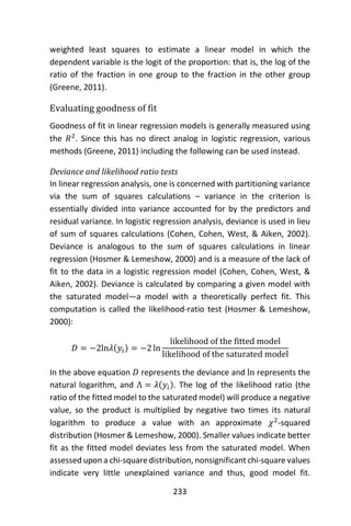 233
weighted least squares to estimate a linear model in which the
dependent variable is the logit of the proportion: that is, the log of the
ratio of the fraction in one group to the fraction in the other group
(Greene, 2011).
Evaluating goodness of fit
Goodness of fit in linear regression models is generally measured using
the 𝑅2
. Since this has no direct analog in logistic regression, various
methods (Greene, 2011) including the following can be used instead.
Deviance and likelihood ratio tests
In linear regression analysis, one is concerned with partitioning variance
via the sum of squares calculations – variance in the criterion is
essentially divided into variance accounted for by the predictors and
residual variance. In logistic regression analysis, deviance is used in lieu
of sum of squares calculations (Cohen, Cohen, West, & Aiken, 2002).
Deviance is analogous to the sum of squares calculations in linear
regression (Hosmer & Lemeshow, 2000) and is a measure of the lack of
fit to the data in a logistic regression model (Cohen, Cohen, West, &
Aiken, 2002). Deviance is calculated by comparing a given model with
the saturated model—a model with a theoretically perfect fit. This
computation is called the likelihood-ratio test (Hosmer & Lemeshow,
2000):
𝐷 = −2ln𝜆(𝑦𝑖) = −2 ln
likelihood of the fitted model
likelihood of the saturated model
In the above equation 𝐷 represents the deviance and ln represents the
natural logarithm, and Λ = 𝜆(𝑦𝑖). The log of the likelihood ratio (the
ratio of the fitted model to the saturated model) will produce a negative
value, so the product is multiplied by negative two times its natural
logarithm to produce a value with an approximate 𝜒2
-squared
distribution (Hosmer & Lemeshow, 2000). Smaller values indicate better
fit as the fitted model deviates less from the saturated model. When
assessed upon a chi-square distribution, nonsignificant chi-square values
indicate very little unexplained variance and thus, good model fit.
 