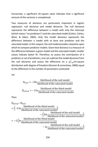 234
Conversely, a significant chi-square value indicates that a significant
amount of the variance is unexplained.
Two measures of deviance are particularly important in logistic
regression: null deviance and model deviance. The null deviance
represents the difference between a model with only the intercept
(which means “no predictors“) and the saturated model (Cohen, Cohen,
West, & Aiken, 2002). And, the model deviance represents the
difference between a model with at least one predictor and the
saturated model. In this respect, the null model provides a baseline upon
which to compare predictor models. Given that deviance is a measure of
the difference between a given model and the saturated model, smaller
values indicate better fit. Therefore, to assess the contribution of a
predictor or set of predictors, one can subtract the model deviance from
the null deviance and assess the difference on a 𝜒𝑠−𝑝
2
chi-square
distribution with degree of freedom (Hosmer & Lemeshow, 2000) equal
to the difference in the number of parameters estimated.
Let
𝐷 𝑛𝑢𝑙𝑙 = −2ln
likelihood of the null model
likelihood of the saturated model
𝐷𝑓𝑖𝑡𝑡𝑒𝑑 = −2 ln
likelihood of the fitted model
likelihood of the saturated model
Then
𝐷𝑓𝑖𝑡𝑡𝑒𝑑−𝐷 𝑛𝑢𝑙𝑙
= (−2 ln
likelihood of the fitted model
likelihood of the saturated model
)
− (2ln
likelihood of the null model
likelihood of the saturated model
)
= −2 (ln
likelihood of the fitted model
likelihood of the saturated model
− ln
likelihood of the null model
likelihood of the saturated model
)
 