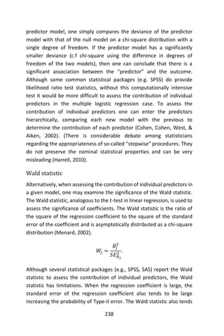 238
predictor model, one simply compares the deviance of the predictor
model with that of the null model on a chi-square distribution with a
single degree of freedom. If the predictor model has a significantly
smaller deviance (c.f chi-square using the difference in degrees of
freedom of the two models), then one can conclude that there is a
significant association between the “predictor” and the outcome.
Although some common statistical packages (e.g. SPSS) do provide
likelihood ratio test statistics, without this computationally intensive
test it would be more difficult to assess the contribution of individual
predictors in the multiple logistic regression case. To assess the
contribution of individual predictors one can enter the predictors
hierarchically, comparing each new model with the previous to
determine the contribution of each predictor (Cohen, Cohen, West, &
Aiken, 2002). (There is considerable debate among statisticians
regarding the appropriateness of so-called “stepwise“ procedures. They
do not preserve the nominal statistical properties and can be very
misleading (Harrell, 2010).
Wald statistic
Alternatively, when assessing the contribution of individual predictors in
a given model, one may examine the significance of the Wald statistic.
The Wald statistic, analogous to the 𝑡-test in linear regression, is used to
assess the significance of coefficients. The Wald statistic is the ratio of
the square of the regression coefficient to the square of the standard
error of the coefficient and is asymptotically distributed as a chi-square
distribution (Menard, 2002).
𝑊𝑗 =
𝐵𝑗
2
𝑆𝐸 𝐵 𝑗
2 .
Although several statistical packages (e.g., SPSS, SAS) report the Wald
statistic to assess the contribution of individual predictors, the Wald
statistic has limitations. When the regression coefficient is large, the
standard error of the regression coefficient also tends to be large
increasing the probability of Type-II error. The Wald statistic also tends
 