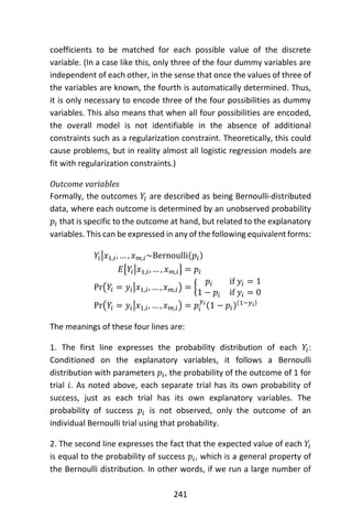241
coefficients to be matched for each possible value of the discrete
variable. (In a case like this, only three of the four dummy variables are
independent of each other, in the sense that once the values of three of
the variables are known, the fourth is automatically determined. Thus,
it is only necessary to encode three of the four possibilities as dummy
variables. This also means that when all four possibilities are encoded,
the overall model is not identifiable in the absence of additional
constraints such as a regularization constraint. Theoretically, this could
cause problems, but in reality almost all logistic regression models are
fit with regularization constraints.)
Outcome variables
Formally, the outcomes 𝑌𝑖 are described as being Bernoulli-distributed
data, where each outcome is determined by an unobserved probability
𝑝𝑖 that is specific to the outcome at hand, but related to the explanatory
variables. This can be expressed in any of the following equivalent forms:
𝑌𝑖|𝑥1,𝑖, … , 𝑥 𝑚,𝑖~Bernoulli(𝑝𝑖)
𝐸[𝑌𝑖|𝑥1,𝑖, … , 𝑥 𝑚,𝑖] = 𝑝𝑖
Pr(𝑌𝑖 = 𝑦𝑖|𝑥1,𝑖, … , 𝑥 𝑚,𝑖) = {
𝑝𝑖 if 𝑦𝑖 = 1
1 − 𝑝𝑖 if 𝑦𝑖 = 0
Pr(𝑌𝑖 = 𝑦𝑖|𝑥1,𝑖, … , 𝑥 𝑚,𝑖) = 𝑝𝑖
𝑦𝑖
(1 − 𝑝𝑖)(1−𝑦𝑖)
The meanings of these four lines are:
1. The first line expresses the probability distribution of each 𝑌𝑖:
Conditioned on the explanatory variables, it follows a Bernoulli
distribution with parameters 𝑝𝑖, the probability of the outcome of 1 for
trial 𝑖. As noted above, each separate trial has its own probability of
success, just as each trial has its own explanatory variables. The
probability of success 𝑝𝑖 is not observed, only the outcome of an
individual Bernoulli trial using that probability.
2. The second line expresses the fact that the expected value of each 𝑌𝑖
is equal to the probability of success 𝑝𝑖, which is a general property of
the Bernoulli distribution. In other words, if we run a large number of
 