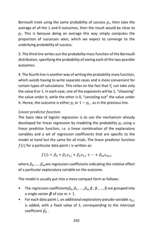 242
Bernoulli trials using the same probability of success 𝑝𝑖, then take the
average of all the 1 and 0 outcomes, then the result would be close to
𝑝𝑖. This is because doing an average this way simply computes the
proportion of successes seen, which we expect to converge to the
underlying probability of success.
3. The third line writes out the probability mass function of the Bernoulli
distribution, specifying the probability of seeing each of the two possible
outcomes.
4. The fourth line is another way of writing the probability mass function,
which avoids having to write separate cases and is more convenient for
certain types of calculations. This relies on the fact that 𝑌𝑖 can take only
the value 0 or 1. In each case, one of the exponents will be 1, “choosing”
the value under it, while the other is 0, “canceling out” the value under
it. Hence, the outcome is either 𝑝𝑖 or 1 − 𝑝𝑖 , as in the previous line.
Linear predictor function
The basic idea of logistic regression is to use the mechanism already
developed for linear regression by modeling the probability 𝑝𝑖 using a
linear predictor function, i.e. a linear combination of the explanatory
variables and a set of regression coefficients that are specific to the
model at hand but the same for all trials. The linear predictor function
𝑓(𝑖) for a particular data point 𝑖 is written as:
𝑓(𝑖) = 𝛽0 + 𝛽1 𝑥1,𝑖 + 𝛽2 𝑥1,𝑖 + ⋯ + 𝛽 𝑚 𝑥 𝑚,𝑖,
where 𝛽0, … , 𝛽 𝑚are regression coefficients indicating the relative effect
of a particular explanatory variable on the outcome.
The model is usually put into a more compact form as follows:
• The regression coefficients𝛽0, 𝛽1, … , 𝛽 𝑚 β , β , ..., β are grouped into
a single vector 𝜷 of size 𝑚 + 1.
• For each data point 𝑖, an additional explanatory pseudo-variable 𝑥0,𝑖
is added, with a fixed value of 1, corresponding to the intercept
coefficient 𝛽0 .
 