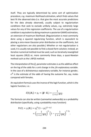 244
itself. They are typically determined by some sort of optimization
procedure, e.g. maximum likelihood estimation, which finds values that
best fit the observed data (i.e. that give the most accurate predictions
for the data already observed), usually subject to regularization
conditions that seek to exclude unlikely values, e.g. extremely large
values for any of the regression coefficients. The use of a regularization
condition is equivalent to doing maximum a posteriori (MAP) estimation,
an extension of maximum likelihood. (Regularization is most commonly
done using a squared regularizing function, which is equivalent to
placing a zero-mean Gaussian prior distribution on the coefficients, but
other regularizers are also possible.) Whether or not regularization is
used, it is usually not possible to find a closed-form solution; instead, an
iterative numerical method must be used, such as iteratively reweighted
least squares (IRLS) or, more commonly these days, a quasi-Newton
method such as the L-BFGS method.
The interpretation of the 𝛽𝑗 parameter estimates is as the additive effect
on the log of the odds for a unit change in the 𝑗th explanatory variable.
In the case of a dichotomous explanatory variable, for instance gender,
𝑒 𝛽
is the estimate of the odds of having the outcome for, say, males
compared with females.
An equivalent formula uses the inverse of the logit function, which is the
logistic function, i.e.:
𝐸[𝑌𝑖|𝑿𝑖] = 𝑝𝑖 = (𝜷 ∙ 𝑿𝑖) =
1
1 + 𝑒−𝜷∙𝑿𝑖
.
The formula can also be written (somewhat awkwardly) as a probability
distribution (specifically, using a probability mass function):
Pr(𝑌𝑖 = 𝑦𝑖|𝑿𝑖) = 𝑝𝑖
𝑦𝑖
(1 − 𝑝𝑖)(1−𝑦𝑖)
= (
1
1 + 𝑒−𝜷∙𝑿𝑖
)
𝑦𝑖
(1 −
1
1 + 𝑒−𝜷∙𝑿𝑖
)
1−𝑦𝑖
.
 