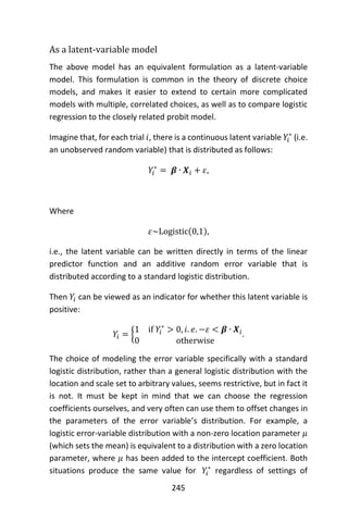 245
As a latent-variable model
The above model has an equivalent formulation as a latent-variable
model. This formulation is common in the theory of discrete choice
models, and makes it easier to extend to certain more complicated
models with multiple, correlated choices, as well as to compare logistic
regression to the closely related probit model.
Imagine that, for each trial 𝑖, there is a continuous latent variable 𝑌𝑖
∗
(i.e.
an unobserved random variable) that is distributed as follows:
𝑌𝑖
∗
= 𝜷 ∙ 𝑿𝑖 + 𝜀,
Where
𝜀~Logistic(0,1),
i.e., the latent variable can be written directly in terms of the linear
predictor function and an additive random error variable that is
distributed according to a standard logistic distribution.
Then 𝑌𝑖 can be viewed as an indicator for whether this latent variable is
positive:
𝑌𝑖 = {
1 if 𝑌𝑖
∗
> 0, 𝑖. 𝑒. −𝜀 < 𝜷 ∙ 𝑿𝑖
0 otherwise
.
The choice of modeling the error variable specifically with a standard
logistic distribution, rather than a general logistic distribution with the
location and scale set to arbitrary values, seems restrictive, but in fact it
is not. It must be kept in mind that we can choose the regression
coefficients ourselves, and very often can use them to offset changes in
the parameters of the error variable’s distribution. For example, a
logistic error-variable distribution with a non-zero location parameter 𝜇
(which sets the mean) is equivalent to a distribution with a zero location
parameter, where 𝜇 has been added to the intercept coefficient. Both
situations produce the same value for 𝑌𝑖
∗
regardless of settings of
 