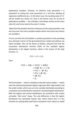 246
explanatory variables. Similarly, an arbitrary scale parameter s is
equivalent to setting the scale parameter to 1 and then dividing all
regression coefficients by s. In the latter case, the resulting value of 𝑌𝑖
∗
will be smaller by a factor of s than in the former case, for all sets of
explanatory variables — but critically, it will always remain on the same
side of 0, and hence lead to the same 𝑌𝑖 choice.
(Note that this predicts that the irrelevancy of the scale parameter may
not carry over into more complex models where more than two choices
are available.)
It turns out that this formulation is exactly equivalent to the preceding
one, phrased in terms of the generalized linear model and without any
latent variables. This can be shown as follows, using the fact that the
cumulative distribution function (CDF) of the standard logistic
distribution is the logistic function, which is the inverse of the logit
function, i.e.
𝑃𝑟(𝜀 < 𝑥) = (𝑥).
Then:
Pr(𝑌𝑖 = 1|𝑿𝑖) = Pr((𝑌𝑖
∗
> 0)|𝑿𝑖)
= Pr(𝜷 ∙ 𝑿𝑖 + 𝜀 > 0)
= Pr(𝜀 > −𝜷 ∙ 𝑿𝑖)
= Pr(𝜀 < 𝜷 ∙ 𝑿𝑖)
= (𝜷 ∙ 𝑿𝑖)
= 𝑝𝑖.
This formulation — which is standard in discrete choice models — makes
clear the relationship between logistic regression (the “logit model“) and
the probit model, which uses an error variable distributed according to
a standard normal distribution instead of a standard logistic distribution.
Both the logistic and normal distributions are symmetric with a basic
unimodal, “bell curve” shape. The only difference is that the logistic
distribution has somewhat heavier tails, which means that it is less
sensitive to outlying data (and hence somewhat more robust to model
 