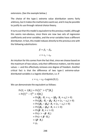 248
extensions. (See the example below.)
The choice of the type-1 extreme value distribution seems fairly
arbitrary, but it makes the mathematics work out, and it may be possible
to justify its use through rational choice theory.
It turns out that this model is equivalent to the previous model, although
this seems non-obvious, since there are now two sets of regression
coefficients and error variables, and the error variables have a different
distribution. In fact, this model reduces directly to the previous one with
the following substitutions:
𝛽 = 𝛽1 − 𝛽0,
𝜀 = 𝜀1 − 𝜀0.
An intuition for this comes from the fact that, since we choose based on
the maximum of two values, only their difference matters, not the exact
values — and this effectively removes one degree of freedom. Another
critical fact is that the difference of two type-1 extreme-value-
distributed variables is a logistic distribution, i.e. if
𝜀 = 𝜀1 − 𝜀0~Logistic(0,1).
We can demonstrate the equivalent as follows:
Pr(𝑌𝑖 = 1|𝑿𝑖) = Pr(𝑌𝑖
1∗
> 𝑌𝑖
0∗
|𝑿𝑖)
= Pr(𝑌𝑖
1∗
− 𝑌𝑖
0∗
> 0|𝑿𝑖)
= Pr(𝜷 𝟏 ∙ 𝑿𝑖 + 𝜀1 − (𝜷 𝟎 ∙ 𝑿𝑖 + 𝜀0) > 0)
= Pr((𝜷 𝟏 ∙ 𝑿𝑖 − 𝜷 𝟎 ∙ 𝑿𝑖) + (𝜀1 − 𝜀0) > 0)
= Pr((𝜷 𝟏 − 𝜷 𝟎) ∙ 𝑿𝑖 + (𝜀1 − 𝜀0) > 0)
= Pr((𝜷 𝟏 − 𝜷 𝟎) ∙ 𝑿𝑖 + 𝜀 > 0)
= Pr(𝜷 ∙ 𝑿𝑖 + 𝜀 > 0)
= Pr(𝜀 > −𝜷 ∙ 𝑿𝑖)
= Pr(𝜀 < 𝜷 ∙ 𝑿𝑖)
= (𝜷 ∙ 𝑿𝑖)
= 𝑝𝑖.
 
