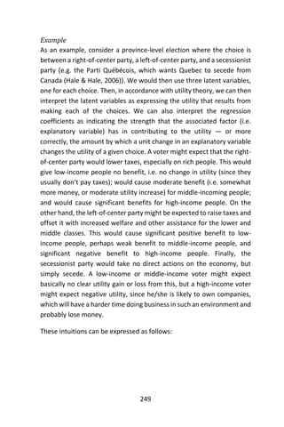 249
Example
As an example, consider a province-level election where the choice is
between a right-of-center party, a left-of-center party, and a secessionist
party (e.g. the Parti Québécois, which wants Quebec to secede from
Canada (Hale & Hale, 2006)). We would then use three latent variables,
one for each choice. Then, in accordance with utility theory, we can then
interpret the latent variables as expressing the utility that results from
making each of the choices. We can also interpret the regression
coefficients as indicating the strength that the associated factor (i.e.
explanatory variable) has in contributing to the utility — or more
correctly, the amount by which a unit change in an explanatory variable
changes the utility of a given choice. A voter might expect that the right-
of-center party would lower taxes, especially on rich people. This would
give low-income people no benefit, i.e. no change in utility (since they
usually don’t pay taxes); would cause moderate benefit (i.e. somewhat
more money, or moderate utility increase) for middle-incoming people;
and would cause significant benefits for high-income people. On the
other hand, the left-of-center party might be expected to raise taxes and
offset it with increased welfare and other assistance for the lower and
middle classes. This would cause significant positive benefit to low-
income people, perhaps weak benefit to middle-income people, and
significant negative benefit to high-income people. Finally, the
secessionist party would take no direct actions on the economy, but
simply secede. A low-income or middle-income voter might expect
basically no clear utility gain or loss from this, but a high-income voter
might expect negative utility, since he/she is likely to own companies,
which will have a harder time doing business in such an environment and
probably lose money.
These intuitions can be expressed as follows:
 