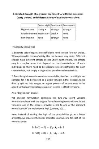 250
Estimated strength of regression coefficient for different outcomes
(party choices) and different values of explanatory variables
This clearly shows that
1. Separate sets of regression coefficients need to exist for each choice.
When phrased in terms of utility, this can be seen very easily. Different
choices have different effects on net utility; furthermore, the effects
vary in complex ways that depend on the characteristics of each
individual, so there need to be separate sets of coefficients for each
characteristic, not simply a single extra per-choice characteristic.
2. Even though income is a continuous variable, its effect on utility is too
complex for it to be treated as a single variable. Either it needs to be
directly split up into ranges, or higher powers of income need to be
added so that polynomial regression on income is effectively done.
As a “log-linear” model
Yet another formulation combines the two-way latent variable
formulation above with the original formulation higher up without latent
variables, and in the process provides a link to one of the standard
formulations of the multinomial logit (Greene, 2011).
Here, instead of writing the logit of the probabilities 𝑝𝑖 as a linear
predictor, we separate the linear predictor into two, one for each of the
two outcomes:
ln Pr(𝑌𝑖 = 0) = 𝜷 𝟎 ∙ 𝑿𝑖 − ln 𝑍
ln Pr(𝑌𝑖 = 0) = 𝜷 𝟏 ∙ 𝑿𝑖 − ln 𝑍.
Center-right Center-left Secessionist
High-income strong + strong − strong −
Middle-income moderate + weak + none
Low-income none strong + none
 