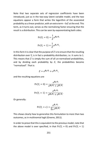 251
Note that two separate sets of regression coefficients have been
introduced, just as in the two-way latent variable model, and the two
equations appear a form that writes the logarithm of the associated
probability as a linear predictor, with an extra term – ln𝑍 at the end. This
term, as it turns out, serves as the normalizing factor ensuring that the
result is a distribution. This can be seen by exponentiating both sides:
Pr(𝑌𝑖 = 0) =
1
𝑍
𝑒 𝜷 𝟎∙𝑿𝑖
Pr(𝑌𝑖 = 1) =
1
𝑍
𝑒 𝜷 𝟏∙𝑿𝑖.
In this form it is clear that the purpose of 𝑍 is to ensure that the resulting
distribution over 𝑌𝑖 is in fact a probability distribution, i.e. it sums to 1.
This means that 𝑍 is simply the sum of all un-normalized probabilities,
and by dividing each probability by 𝑍, the probabilities become
“normalized”. That is:
𝑍 = 𝑒 𝜷 𝟎∙𝑿𝑖 + 𝑒 𝜷 𝟏∙𝑿𝑖,
and the resulting equations are
Pr(𝑌𝑖 = 0) =
𝑒 𝜷 𝟎∙𝑿𝑖
𝑒 𝜷 𝟎∙𝑿𝑖 + 𝑒 𝜷 𝟏∙𝑿𝑖
Pr(𝑌𝑖 = 1) =
𝑒 𝜷 𝟏∙𝑿𝑖
𝑒 𝜷 𝟎∙𝑿𝑖 + 𝑒 𝜷 𝟏∙𝑿𝑖
.
Or generally:
Pr(𝑌𝑖 = 𝑐) =
𝑒 𝜷 𝒄∙𝑿𝑖
∑ 𝑒 𝜷 𝒉∙𝑿𝑖
ℎ
.
This shows clearly how to generalize this formulation to more than two
outcomes, as in multinomial logit (Greene, 2011).
In order to prove that this is equivalent to the previous model, note that
the above model is over specified, in that Pr(𝑌𝑖 = 0) and Pr(𝑌𝑖 = 1)
 