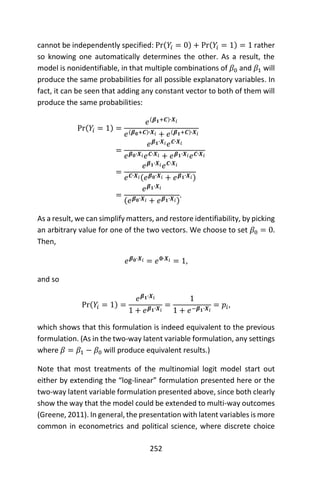 252
cannot be independently specified: Pr(𝑌𝑖 = 0) + Pr(𝑌𝑖 = 1) = 1 rather
so knowing one automatically determines the other. As a result, the
model is nonidentifiable, in that multiple combinations of 𝛽0 and 𝛽1 will
produce the same probabilities for all possible explanatory variables. In
fact, it can be seen that adding any constant vector to both of them will
produce the same probabilities:
Pr(𝑌𝑖 = 1) =
𝑒(𝜷 𝟏+𝑪)∙𝑿𝑖
𝑒(𝜷 𝟎+𝑪)∙𝑿𝑖 + 𝑒(𝜷 𝟏+𝑪)∙𝑿𝑖
=
𝑒 𝜷 𝟏∙𝑿𝑖 𝑒 𝑪∙𝑿𝑖
𝑒 𝜷 𝟎∙𝑿𝑖 𝑒 𝑪∙𝑿𝑖 + 𝑒 𝜷 𝟏∙𝑿𝑖 𝑒 𝑪∙𝑿𝑖
=
𝑒 𝜷 𝟏∙𝑿𝑖 𝑒 𝑪∙𝑿𝑖
𝑒 𝑪∙𝑿𝑖(𝑒 𝜷 𝟎∙𝑿𝑖 + 𝑒 𝜷 𝟏∙𝑿𝑖)
=
𝑒 𝜷 𝟏∙𝑿𝑖
(𝑒 𝜷 𝟎∙𝑿𝑖 + 𝑒 𝜷 𝟏∙𝑿𝑖)
.
As a result, we can simplify matters, and restore identifiability, by picking
an arbitrary value for one of the two vectors. We choose to set 𝛽0 = 0.
Then,
𝑒 𝜷 𝟎∙𝑿𝑖 = 𝑒 𝟎∙𝑿𝑖 = 1,
and so
Pr(𝑌𝑖 = 1) =
𝑒 𝜷 𝟏∙𝑿𝑖
1 + 𝑒 𝜷 𝟏∙𝑿𝑖
=
1
1 + 𝑒−𝜷 𝟏∙𝑿𝑖
= 𝑝𝑖,
which shows that this formulation is indeed equivalent to the previous
formulation. (As in the two-way latent variable formulation, any settings
where 𝛽 = 𝛽1 − 𝛽0 will produce equivalent results.)
Note that most treatments of the multinomial logit model start out
either by extending the “log-linear” formulation presented here or the
two-way latent variable formulation presented above, since both clearly
show the way that the model could be extended to multi-way outcomes
(Greene, 2011). In general, the presentation with latent variables is more
common in econometrics and political science, where discrete choice
 