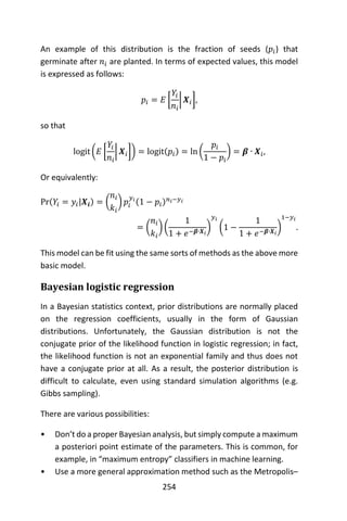 254
An example of this distribution is the fraction of seeds (𝑝𝑖) that
germinate after 𝑛𝑖 are planted. In terms of expected values, this model
is expressed as follows:
𝑝𝑖 = 𝐸 [
𝑌𝑖
𝑛𝑖
| 𝑿𝑖],
so that
logit (𝐸 [
𝑌𝑖
𝑛𝑖
| 𝑿𝑖]) = logit(𝑝𝑖) = ln (
𝑝𝑖
1 − 𝑝𝑖
) = 𝜷 ∙ 𝑿𝑖,
Or equivalently:
Pr(𝑌𝑖 = 𝑦𝑖|𝑿𝒊) = (
𝑛𝑖
𝑘𝑖
) 𝑝𝑖
𝑦𝑖
(1 − 𝑝𝑖) 𝑛 𝑖−𝑦𝑖
= (
𝑛𝑖
𝑘𝑖
) (
1
1 + 𝑒−𝜷∙𝑿𝑖
)
𝑦𝑖
(1 −
1
1 + 𝑒−𝜷∙𝑿𝑖
)
1−𝑦𝑖
.
This model can be fit using the same sorts of methods as the above more
basic model.
Bayesian logistic regression
In a Bayesian statistics context, prior distributions are normally placed
on the regression coefficients, usually in the form of Gaussian
distributions. Unfortunately, the Gaussian distribution is not the
conjugate prior of the likelihood function in logistic regression; in fact,
the likelihood function is not an exponential family and thus does not
have a conjugate prior at all. As a result, the posterior distribution is
difficult to calculate, even using standard simulation algorithms (e.g.
Gibbs sampling).
There are various possibilities:
• Don’t do a proper Bayesian analysis, but simply compute a maximum
a posteriori point estimate of the parameters. This is common, for
example, in “maximum entropy” classifiers in machine learning.
• Use a more general approximation method such as the Metropolis–
 