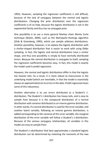 257
1993). However, sampling the regression coefficients is still difficult,
because of the lack of conjugacy between the normal and logistic
distributions. Changing the prior distribution over the regression
coefficients is of no help, because the logistic distribution is not in the
exponential family and thus has no conjugate prior.
One possibility is to use a more general Markov chain Monte Carlo
technique (Walsh, 2004), such as the Metropolis–Hastings algorithm
(Chib & Greenberg, 1995), which can sample arbitrary distributions.
Another possibility, however, is to replace the logistic distribution with
a similar-shaped distribution that is easier to work with using Gibbs
sampling. In fact, the logistic and normal distributions have a similar
shape, and thus one possibility is simply to have normally distributed
errors. Because the normal distribution is conjugate to itself, sampling
the regression coefficients becomes easy. In fact, this model is exactly
the model used in probit regression.
However, the normal and logistic distributions differ in that the logistic
has heavier tails. As a result, it is more robust to inaccuracies in the
underlying model (which are inevitable, in that the model is essentially
always an approximation) or to errors in the data. Probit regression loses
some of this robustness.
Another alternative is to use errors distributed as a Student’s 𝑡-
distribution. The Student’s 𝑡-distribution has heavy tails, and is easy to
sample from because it is the compound distribution of a normal
distribution with variance distributed as an inverse gamma distribution.
In other words, if a normal distribution is used for the error variable, and
another latent variable, following an inverse gamma distribution, is
added corresponding to the variance of this error variable, the marginal
distribution of the error variable will follow a Student’s 𝑡-distribution.
Because of the various conjugacy relationships, all variables in this
model are easy to sample from.
The Student’s 𝑡-distribution that best approximates a standard logistic
distribution can be determined by matching the moments of the two
 