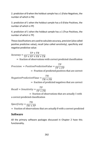 262
2. prediction of 0 when the holdout sample has a 1 (False Negatives, the
number of which is FN)
3. prediction of 1 when the holdout sample has a 0 (False Positives, the
number of which is FP)
4. prediction of 1 when the holdout sample has a 1 (True Positives, the
number of which is TP)
These classifications are used to calculate accuracy, precision (also called
positive predictive value), recall (also called sensitivity), specificity and
negative predictive value:
Accuracy =
𝑇𝑃 + 𝑇𝑁
𝑇𝑃 + 𝐹𝑃 + 𝐹𝑁 + 𝑇𝑁
= fraction of observations with correct predicted classification
𝑃𝑟𝑒𝑐𝑖𝑠𝑖𝑜𝑛 = 𝑃𝑜𝑠𝑖𝑡𝑖𝑣𝑒𝑃𝑟𝑒𝑑𝑖𝑐𝑡𝑖𝑣𝑒𝑉𝑎𝑙𝑢𝑒 =
𝑇𝑃
𝑇𝑃 + 𝐹𝑃
= Fraction of predicted positives that are correct
𝑁𝑒𝑔𝑎𝑡𝑖𝑣𝑒𝑃𝑟𝑒𝑑𝑖𝑐𝑡𝑖𝑣𝑒𝑉𝑙𝑎𝑢𝑒 =
𝑇𝑁
𝑇𝑁 + 𝐹𝑁
= fraction of predicted negatives that are correct
𝑅𝑒𝑐𝑎𝑙𝑙 = 𝑆𝑒𝑛𝑠𝑖𝑡𝑖𝑣𝑖𝑡𝑦 =
𝑇𝑃
𝑇𝑃 + 𝐹𝑁
= fraction of observations that are actually 1 with
a correct predicted classification
𝑆𝑝𝑒𝑐𝑖𝑓𝑖𝑐𝑖𝑡𝑦 =
𝑇𝑁
𝑇𝑁 + 𝐹𝑃
= fraction of observations that are actually 0 with a correct predicted
Software
All the primary software packages discussed in Chapter 2 have this
functionality.
 