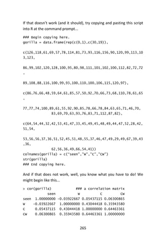 265
If that doesn’t work (and it should), try copying and pasting this script
into R at the command prompt...
### Begin copying here.
gorilla = data.frame(rep(c(0,1),c(30,19)),
c(126,118,61,69,57,78,114,81,73,93,116,156,90,120,99,113,10
3,123,
86,99,102,120,128,100,95,80,98,111,101,102,100,112,82,72,72
,
89,108,88,116,100,99,93,100,110,100,106,115,120,97),
c(86,76,66,48,59,64,61,85,57,50,92,70,66,73,68,110,78,61,65
,
77,77,74,100,89,61,55,92,90,85,78,66,78,84,63,65,71,46,70,
83,69,70,63,93,76,83,71,112,87,82),
c(64,54,44,32,42,53,41,47,33,45,49,45,48,49,44,47,52,28,42,
51,54,
53,56,56,37,36,51,52,45,51,48,55,37,46,47,49,29,49,67,39,43
,36,
62,56,36,49,66,54,41))
colnames(gorilla) = c(“seen”,”W”,”C”,”CW”)
str(gorilla)
### End copying here.
And if that does not work, well, you know what you have to do! We
might begin like this...
> cor(gorilla) ### a correlation matrix
seen W C CW
seen 1.00000000 -0.03922667 0.05437115 0.06300865
W -0.03922667 1.00000000 0.43044418 0.35943580
C 0.05437115 0.43044418 1.00000000 0.64463361
CW 0.06300865 0.35943580 0.64463361 1.00000000
 