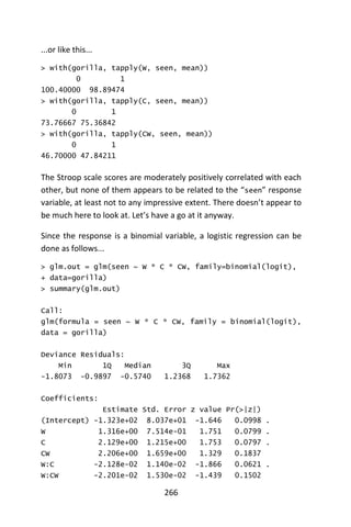 266
...or like this...
> with(gorilla, tapply(W, seen, mean))
0 1
100.40000 98.89474
> with(gorilla, tapply(C, seen, mean))
0 1
73.76667 75.36842
> with(gorilla, tapply(CW, seen, mean))
0 1
46.70000 47.84211
The Stroop scale scores are moderately positively correlated with each
other, but none of them appears to be related to the “seen” response
variable, at least not to any impressive extent. There doesn’t appear to
be much here to look at. Let’s have a go at it anyway.
Since the response is a binomial variable, a logistic regression can be
done as follows...
> glm.out = glm(seen ~ W * C * CW, family=binomial(logit),
+ data=gorilla)
> summary(glm.out)
Call:
glm(formula = seen ~ W * C * CW, family = binomial(logit),
data = gorilla)
Deviance Residuals:
Min 1Q Median 3Q Max
-1.8073 -0.9897 -0.5740 1.2368 1.7362
Coefficients:
Estimate Std. Error z value Pr(>|z|)
(Intercept) -1.323e+02 8.037e+01 -1.646 0.0998 .
W 1.316e+00 7.514e-01 1.751 0.0799 .
C 2.129e+00 1.215e+00 1.753 0.0797 .
CW 2.206e+00 1.659e+00 1.329 0.1837
W:C -2.128e-02 1.140e-02 -1.866 0.0621 .
W:CW -2.201e-02 1.530e-02 -1.439 0.1502
 