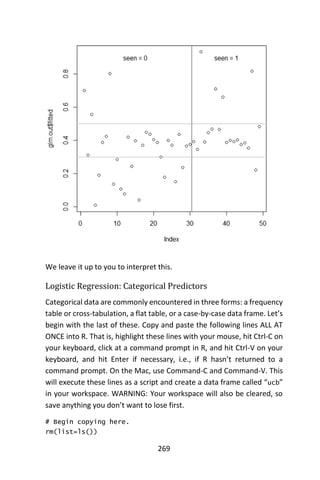 269
We leave it up to you to interpret this.
Logistic Regression: Categorical Predictors
Categorical data are commonly encountered in three forms: a frequency
table or cross-tabulation, a flat table, or a case-by-case data frame. Let’s
begin with the last of these. Copy and paste the following lines ALL AT
ONCE into R. That is, highlight these lines with your mouse, hit Ctrl-C on
your keyboard, click at a command prompt in R, and hit Ctrl-V on your
keyboard, and hit Enter if necessary, i.e., if R hasn’t returned to a
command prompt. On the Mac, use Command-C and Command-V. This
will execute these lines as a script and create a data frame called “ucb”
in your workspace. WARNING: Your workspace will also be cleared, so
save anything you don’t want to lose first.
# Begin copying here.
rm(list=ls())
 