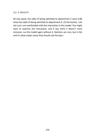 275
[1] 0.9623279
All else equal, the odds of being admitted to department C were 0.96
times the odds of being admitted to department D. (To be honest, I am
not sure I am comfortable with the interaction in this model. You might
want to examine the interaction, and if you think it doesn’t merit
inclusion, run the model again without it. Statistics are nice, but in the
end it’s what makes sense that should rule the day.)
 