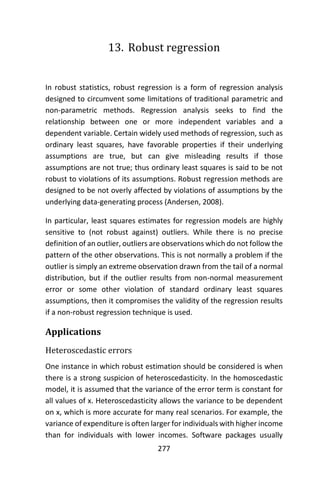 277
13. Robust regression
In robust statistics, robust regression is a form of regression analysis
designed to circumvent some limitations of traditional parametric and
non-parametric methods. Regression analysis seeks to find the
relationship between one or more independent variables and a
dependent variable. Certain widely used methods of regression, such as
ordinary least squares, have favorable properties if their underlying
assumptions are true, but can give misleading results if those
assumptions are not true; thus ordinary least squares is said to be not
robust to violations of its assumptions. Robust regression methods are
designed to be not overly affected by violations of assumptions by the
underlying data-generating process (Andersen, 2008).
In particular, least squares estimates for regression models are highly
sensitive to (not robust against) outliers. While there is no precise
definition of an outlier, outliers are observations which do not follow the
pattern of the other observations. This is not normally a problem if the
outlier is simply an extreme observation drawn from the tail of a normal
distribution, but if the outlier results from non-normal measurement
error or some other violation of standard ordinary least squares
assumptions, then it compromises the validity of the regression results
if a non-robust regression technique is used.
Applications
Heteroscedastic errors
One instance in which robust estimation should be considered is when
there is a strong suspicion of heteroscedasticity. In the homoscedastic
model, it is assumed that the variance of the error term is constant for
all values of x. Heteroscedasticity allows the variance to be dependent
on x, which is more accurate for many real scenarios. For example, the
variance of expenditure is often larger for individuals with higher income
than for individuals with lower incomes. Software packages usually
 