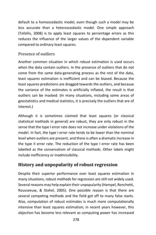 278
default to a homoscedastic model, even though such a model may be
less accurate than a heteroscedastic model. One simple approach
(Tofallis, 2008) is to apply least squares to percentage errors as this
reduces the influence of the larger values of the dependent variable
compared to ordinary least squares.
Presence of outliers
Another common situation in which robust estimation is used occurs
when the data contain outliers. In the presence of outliers that do not
come from the same data-generating process as the rest of the data,
least squares estimation is inefficient and can be biased. Because the
least squares predictions are dragged towards the outliers, and because
the variance of the estimates is artificially inflated, the result is that
outliers can be masked. (In many situations, including some areas of
geostatistics and medical statistics, it is precisely the outliers that are of
interest.)
Although it is sometimes claimed that least squares (or classical
statistical methods in general) are robust, they are only robust in the
sense that the type I error rate does not increase under violations of the
model. In fact, the type I error rate tends to be lower than the nominal
level when outliers are present, and there is often a dramatic increase in
the type II error rate. The reduction of the type I error rate has been
labelled as the conservatism of classical methods. Other labels might
include inefficiency or inadmissibility.
History and unpopularity of robust regression
Despite their superior performance over least squares estimation in
many situations, robust methods for regression are still not widely used.
Several reasons may help explain their unpopularity (Hampel, Ronchetti,
Rousseeuw, & Stahel, 2005). One possible reason is that there are
several competing methods and the field got off to many false starts.
Also, computation of robust estimates is much more computationally
intensive than least squares estimation; in recent years however, this
objection has become less relevant as computing power has increased
 