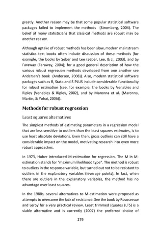 279
greatly. Another reason may be that some popular statistical software
packages failed to implement the methods (Stromberg, 2004). The
belief of many statisticians that classical methods are robust may be
another reason.
Although uptake of robust methods has been slow, modern mainstream
statistics text books often include discussion of these methods (for
example, the books by Seber and Lee (Seber, Lee, & J., 2003), and by
Faraway (Faraway, 2004); for a good general description of how the
various robust regression methods developed from one another see
Andersen’s book (Andersen, 2008)). Also, modern statistical software
packages such as R, Stata and S-PLUS include considerable functionality
for robust estimation (see, for example, the books by Venables and
Ripley (Venables & Ripley, 2002), and by Maronna et al. (Maronna,
Martin, & Yohai, 2006)).
Methods for robust regression
Least squares alternatives
The simplest methods of estimating parameters in a regression model
that are less sensitive to outliers than the least squares estimates, is to
use least absolute deviations. Even then, gross outliers can still have a
considerable impact on the model, motivating research into even more
robust approaches.
In 1973, Huber introduced M-estimation for regression. The M in M-
estimation stands for “maximum likelihood type“. The method is robust
to outliers in the response variable, but turned out not to be resistant to
outliers in the explanatory variables (leverage points). In fact, when
there are outliers in the explanatory variables, the method has no
advantage over least squares.
In the 1980s, several alternatives to M-estimation were proposed as
attempts to overcome the lack of resistance. See the book by Rousseeuw
and Leroy for a very practical review. Least trimmed squares (LTS) is a
viable alternative and is currently (2007) the preferred choice of
 