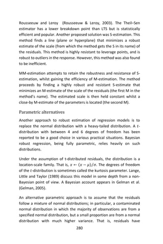 280
Rousseeuw and Leroy (Rousseeuw & Leroy, 2003). The Theil–Sen
estimator has a lower breakdown point than LTS but is statistically
efficient and popular. Another proposed solution was S-estimation. This
method finds a line (plane or hyperplane) that minimizes a robust
estimate of the scale (from which the method gets the S in its name) of
the residuals. This method is highly resistant to leverage points, and is
robust to outliers in the response. However, this method was also found
to be inefficient.
MM-estimation attempts to retain the robustness and resistance of S-
estimation, whilst gaining the efficiency of M-estimation. The method
proceeds by finding a highly robust and resistant S-estimate that
minimizes an M-estimate of the scale of the residuals (the first M in the
method’s name). The estimated scale is then held constant whilst a
close-by M-estimate of the parameters is located (the second M).
Parametric alternatives
Another approach to robust estimation of regression models is to
replace the normal distribution with a heavy-tailed distribution. A 𝑡-
distribution with between 4 and 6 degrees of freedom has been
reported to be a good choice in various practical situations. Bayesian
robust regression, being fully parametric, relies heavily on such
distributions.
Under the assumption of t-distributed residuals, the distribution is a
location-scale family. That is, 𝑥 ← (𝑥 − 𝜇) 𝜎⁄ . The degrees of freedom
of the 𝑡-distribution is sometimes called the kurtosis parameter. Lange,
Little and Taylor (1989) discuss this model in some depth from a non-
Bayesian point of view. A Bayesian account appears in Gelman et al.
(Gelman, 2005).
An alternative parametric approach is to assume that the residuals
follow a mixture of normal distributions; in particular, a contaminated
normal distribution in which the majority of observations are from a
specified normal distribution, but a small proportion are from a normal
distribution with much higher variance. That is, residuals have
 